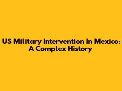 US Military Intervention In Mexico: A Complex History