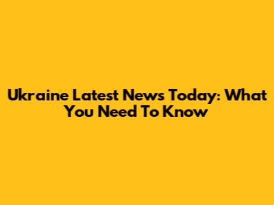 Ukraine Latest News Today: What You Need To Know