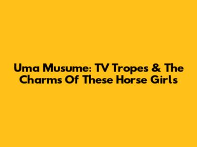 Uma Musume: TV Tropes & The Charms Of These Horse Girls