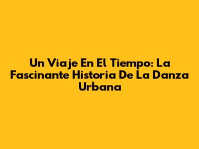 Un Viaje En El Tiempo: La Fascinante Historia De La Danza Urbana