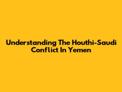 Understanding The Houthi-Saudi Conflict In Yemen