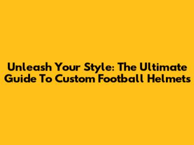 Unleash Your Style: The Ultimate Guide To Custom Football Helmets