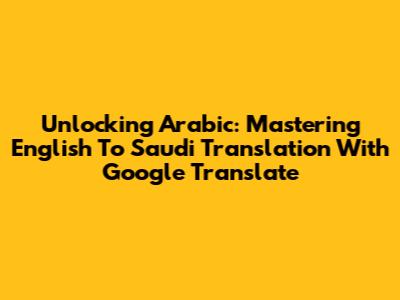 Unlocking Arabic: Mastering English To Saudi Translation With Google Translate
