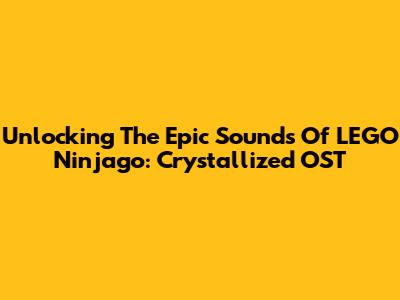 Unlocking The Epic Sounds Of LEGO Ninjago: Crystallized OST