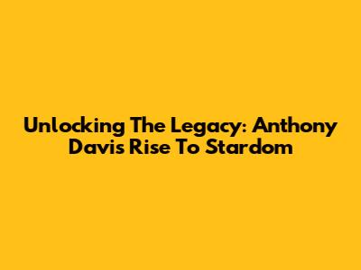 Unlocking The Legacy: Anthony Davis' Rise To Stardom