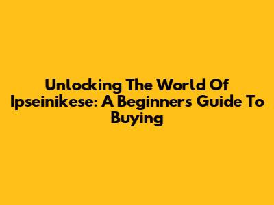 Unlocking The World Of Ipseinikese: A Beginner's Guide To Buying