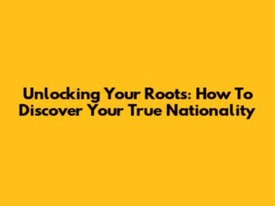 Unlocking Your Roots: How To Discover Your True Nationality