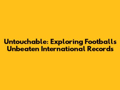Untouchable: Exploring Football's Unbeaten International Records