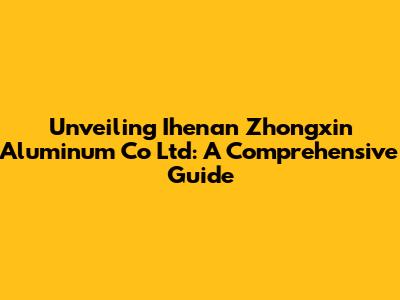 Unveiling Ihenan Zhongxin Aluminum Co Ltd: A Comprehensive Guide