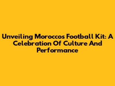 Unveiling Morocco's Football Kit: A Celebration Of Culture And Performance