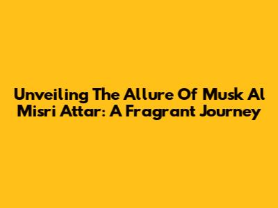 Unveiling The Allure Of Musk Al Misri Attar: A Fragrant Journey