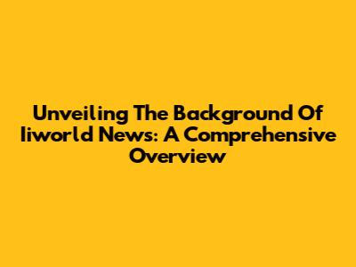 Unveiling The Background Of Iiworld News: A Comprehensive Overview