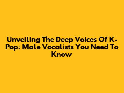 Unveiling The Deep Voices Of K-Pop: Male Vocalists You Need To Know