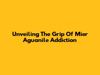 Unveiling The Grip Of Mier Aguanile Addiction