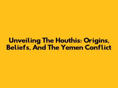 Unveiling The Houthis: Origins, Beliefs, And The Yemen Conflict