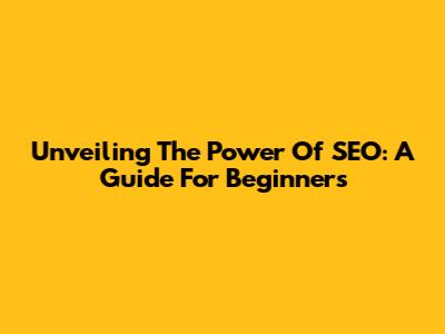 Unveiling The Power Of SEO: A Guide For Beginners