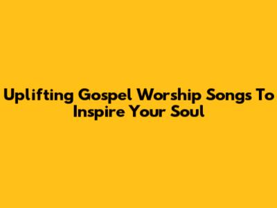 Uplifting Gospel Worship Songs To Inspire Your Soul