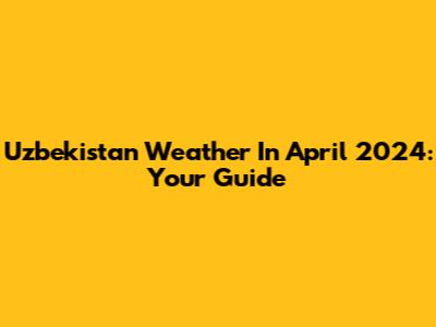 Uzbekistan Weather In April 2024: Your Guide