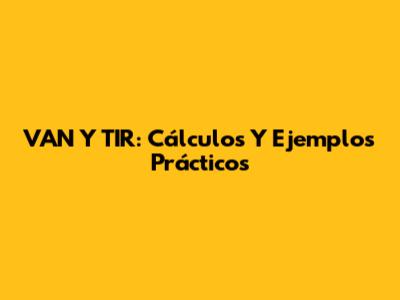 VAN Y TIR: Cálculos Y Ejemplos Prácticos
