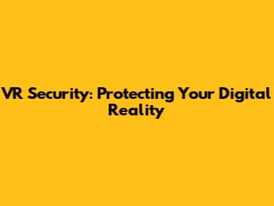 VR Security: Protecting Your Digital Reality