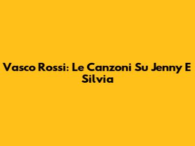 Vasco Rossi: Le Canzoni Su Jenny E Silvia