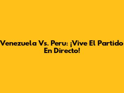 Venezuela Vs. Peru: ¡Vive El Partido En Directo!