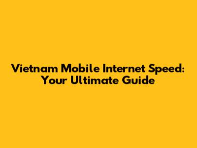 Vietnam Mobile Internet Speed: Your Ultimate Guide