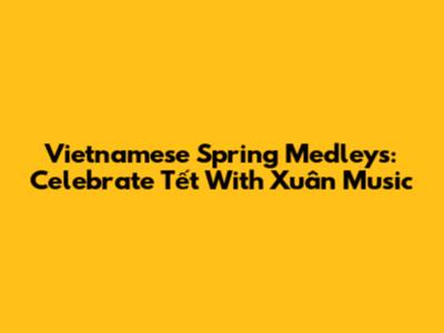 Vietnamese Spring Medleys: Celebrate Tết With Xuân Music