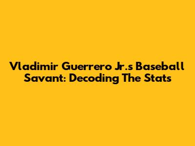 Vladimir Guerrero Jr.'s Baseball Savant: Decoding The Stats