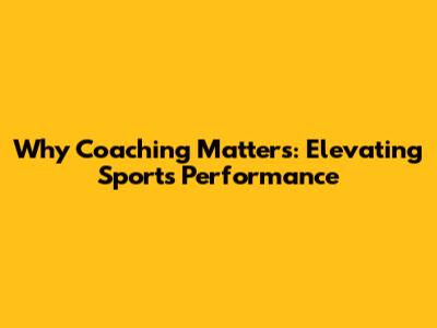 Why Coaching Matters: Elevating Sports Performance
