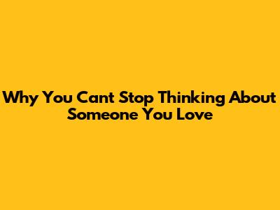 Why You Can't Stop Thinking About Someone You Love
