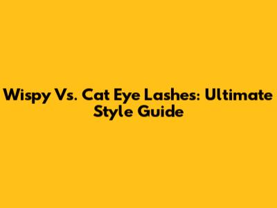 Wispy Vs. Cat Eye Lashes: Ultimate Style Guide