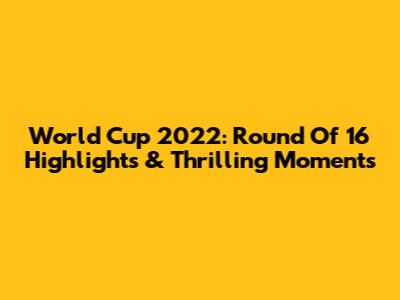 World Cup 2022: Round Of 16 Highlights & Thrilling Moments