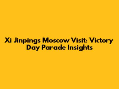 Xi Jinping's Moscow Visit: Victory Day Parade Insights