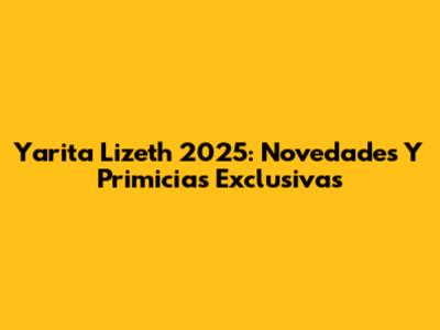 Yarita Lizeth 2025: Novedades Y Primicias Exclusivas