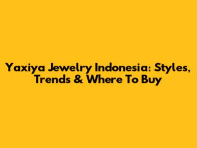 Yaxiya Jewelry Indonesia: Styles, Trends & Where To Buy