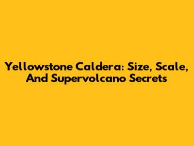 Yellowstone Caldera: Size, Scale, And Supervolcano Secrets