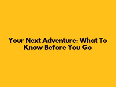 Your Next Adventure: What To Know Before You Go