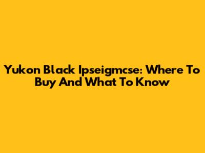 Yukon Black Ipseigmcse: Where To Buy And What To Know