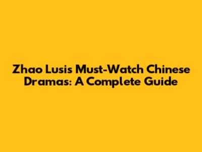Zhao Lusi's Must-Watch Chinese Dramas: A Complete Guide